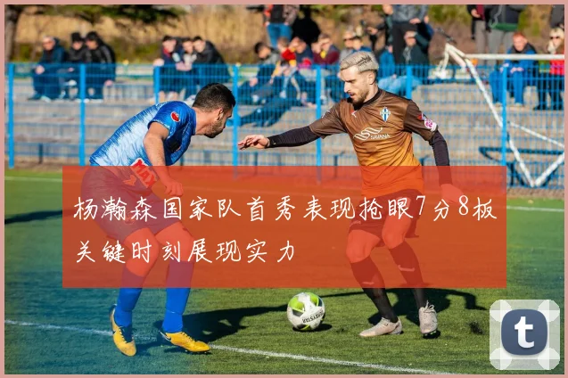 杨瀚森国家队首秀表现抢眼7分8板关键时刻展现实力