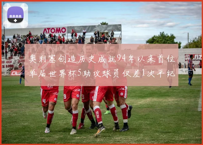 奥利塞创造历史成就94年以来首位单届世界杯5助攻球员仅差1次平纪录