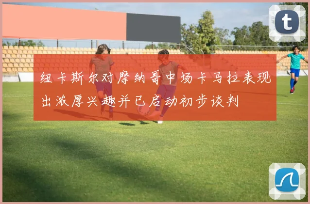 纽卡斯尔对摩纳哥中场卡马拉表现出浓厚兴趣并已启动初步谈判