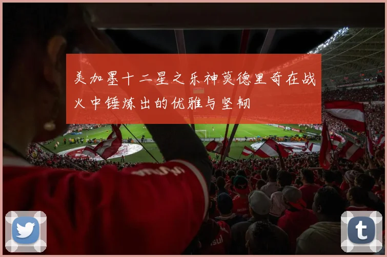 美加墨十二星之乐神莫德里奇在战火中锤炼出的优雅与坚韧
