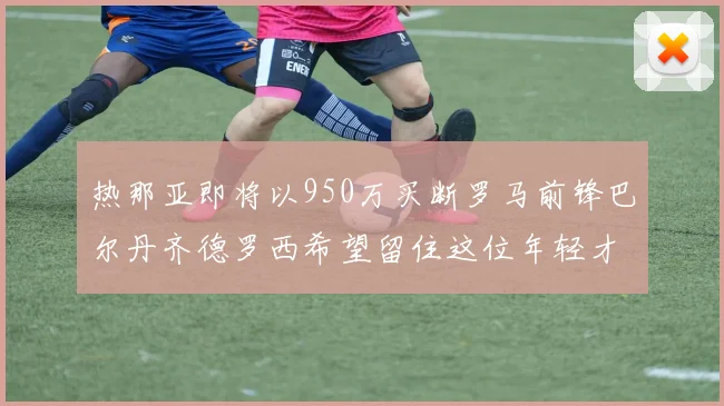 热那亚即将以950万买断罗马前锋巴尔丹齐德罗西希望留住这位年轻才俊