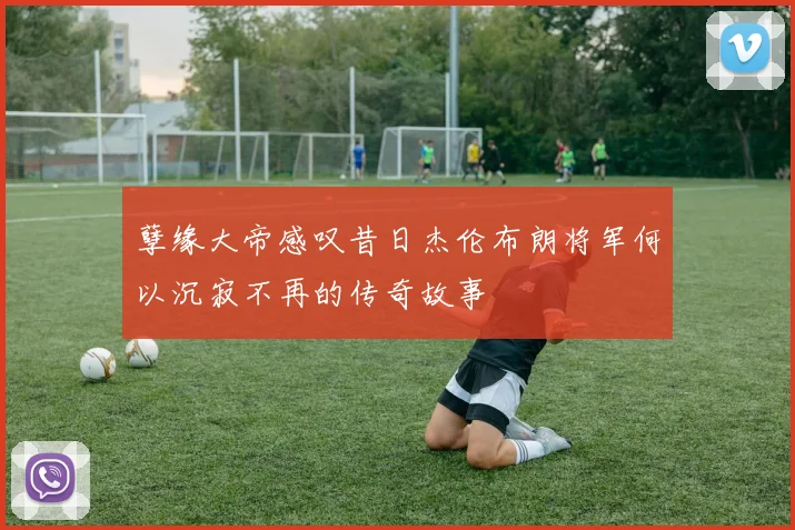 孽缘大帝感叹昔日杰伦布朗将军何以沉寂不再的传奇故事