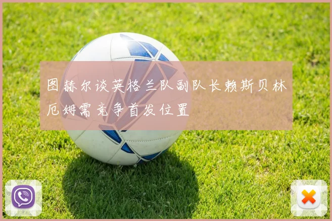 图赫尔谈英格兰队副队长赖斯贝林厄姆需竞争首发位置