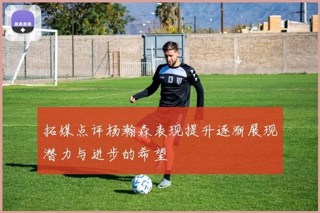 拓媒点评杨瀚森表现提升逐渐展现潜力与进步的希望