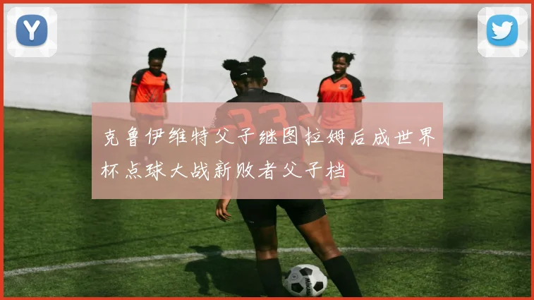 克鲁伊维特父子继图拉姆后成世界杯点球大战新败者父子档