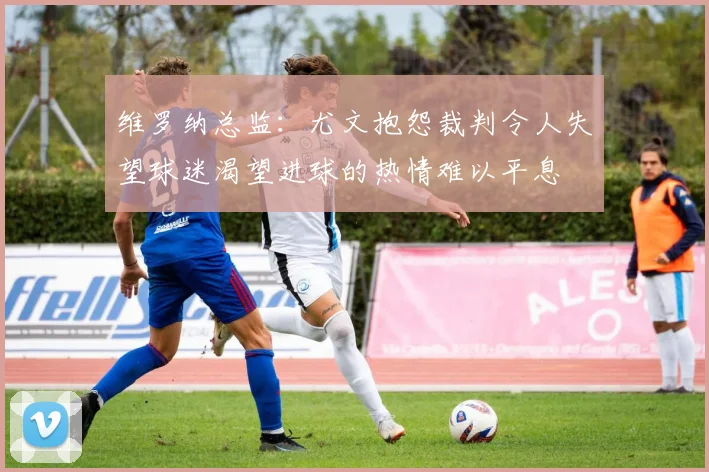 维罗纳总监：尤文抱怨裁判令人失望球迷渴望进球的热情难以平息