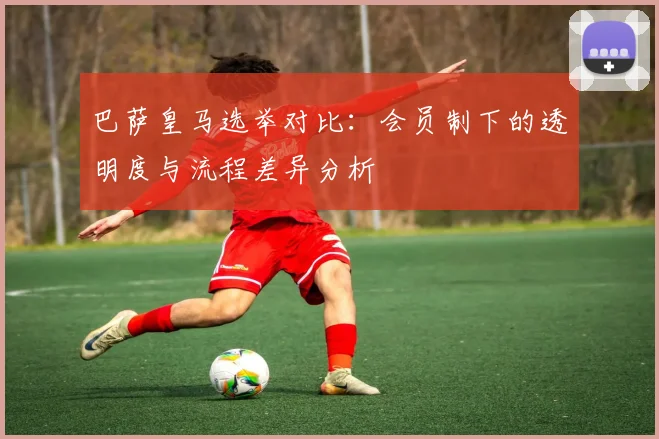 巴萨皇马选举对比：会员制下的透明度与流程差异分析