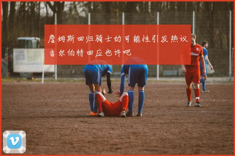 詹姆斯回归骑士的可能性引发热议吉尔伯特回应也许吧