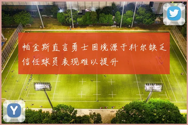 帕金斯直言勇士困境源于科尔缺乏信任球员表现难以提升