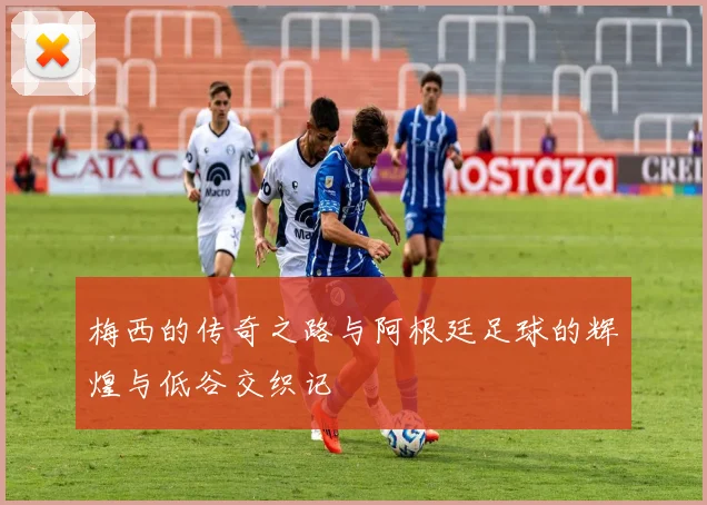 梅西的传奇之路与阿根廷足球的辉煌与低谷交织记