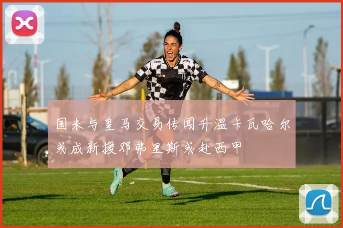 国米与皇马交易传闻升温卡瓦哈尔或成新援邓弗里斯或赴西甲