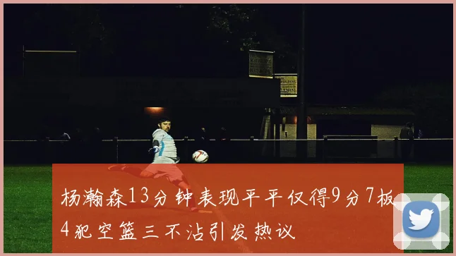 杨瀚森13分钟表现平平仅得9分7板4犯空篮三不沾引发热议