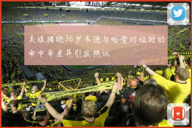 美媒揭晓36岁韦德与哈登对位时的命中率差异引发热议