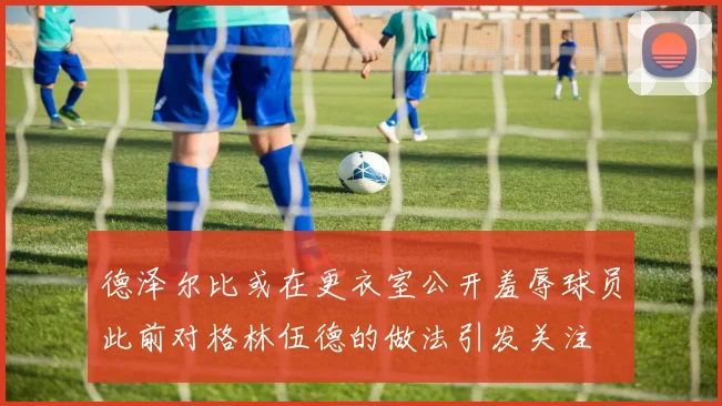 德泽尔比或在更衣室公开羞辱球员此前对格林伍德的做法引发关注
