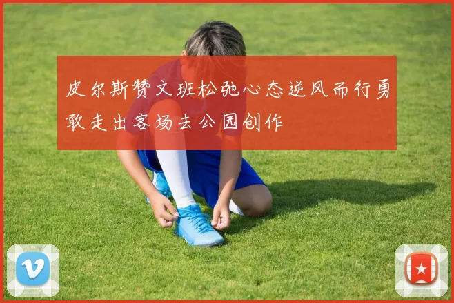 皮尔斯赞文班松弛心态逆风而行勇敢走出客场去公园创作