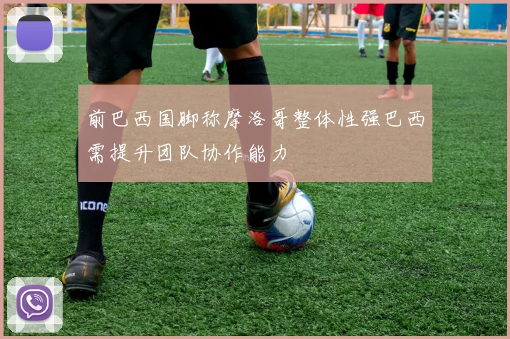 前巴西国脚称摩洛哥整体性强巴西需提升团队协作能力