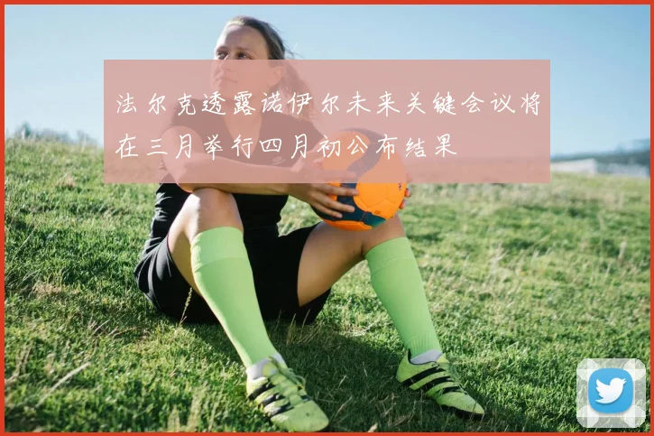 法尔克透露诺伊尔未来关键会议将在三月举行四月初公布结果