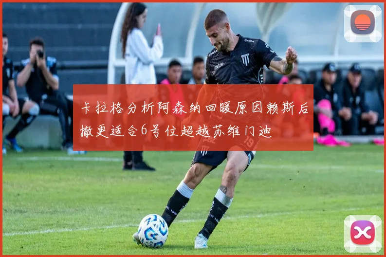 卡拉格分析阿森纳回暖原因赖斯后撤更适合6号位超越苏维门迪