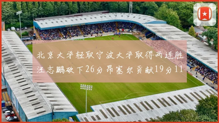 北京大学轻取宁波大学取得两连胜汪志鹏砍下26分昂塞尔贡献19分11篮板5助攻
